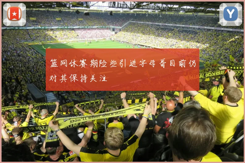 篮网休赛期险些引进字母哥目前仍对其保持关注