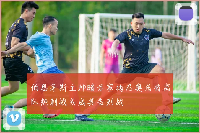 伯恩茅斯主帅暗示塞梅尼奥或将离队热刺战或成其告别战