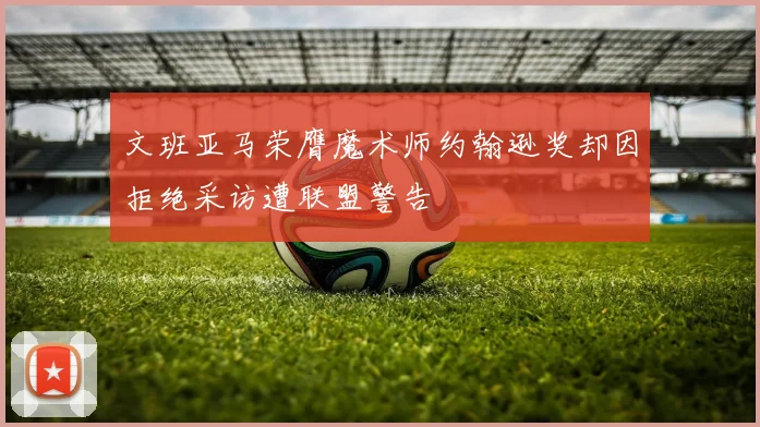 文班亚马荣膺魔术师约翰逊奖却因拒绝采访遭联盟警告