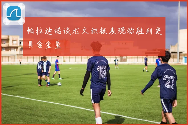 帕拉迪诺谈尤文积极表现称胜利更具含金量