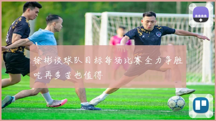 徐彬谈球队目标每场比赛全力争胜吃再多苦也值得