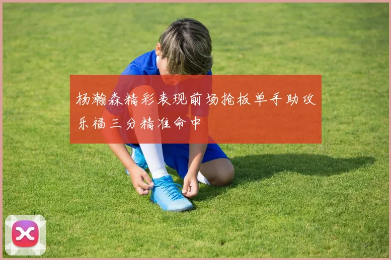 杨瀚森精彩表现前场抢板单手助攻乐福三分精准命中