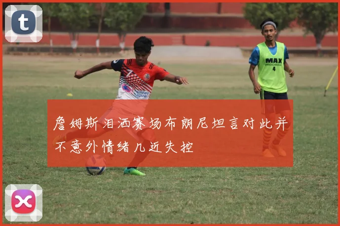 詹姆斯泪洒赛场布朗尼坦言对此并不意外情绪几近失控
