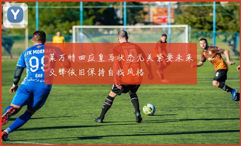 莱万特回应皇马状态无关紧要未来交锋依旧保持自我风格
