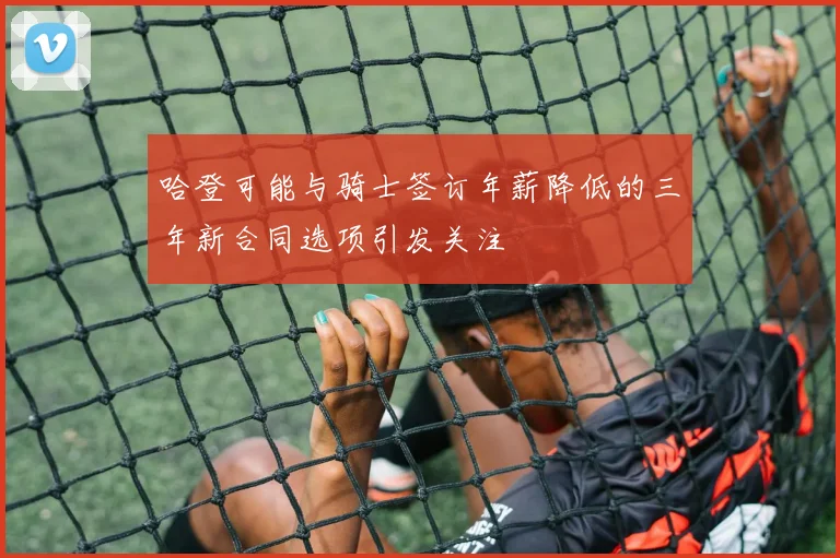 哈登可能与骑士签订年薪降低的三年新合同选项引发关注