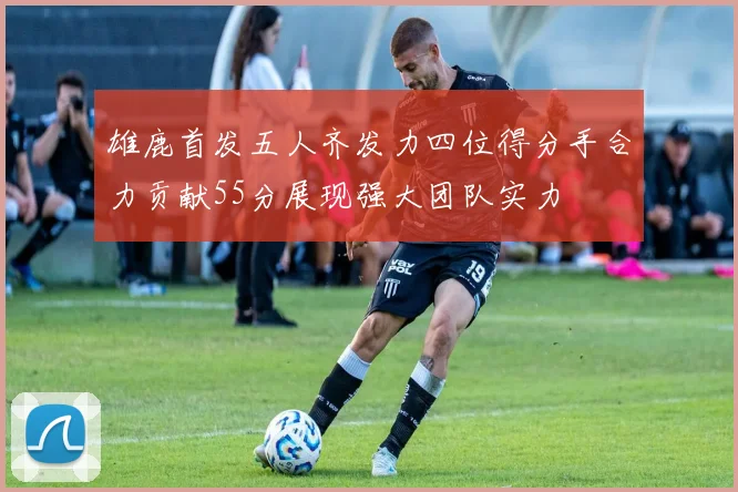 雄鹿首发五人齐发力四位得分手合力贡献55分展现强大团队实力