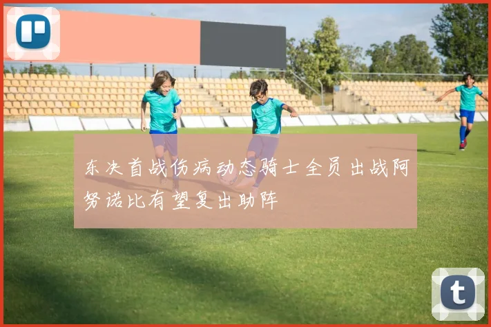 东决首战伤病动态骑士全员出战阿努诺比有望复出助阵