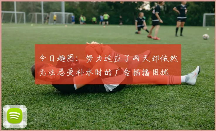 今日趣图：努力适应了两天却依然无法忍受补水时的广告插播困扰
