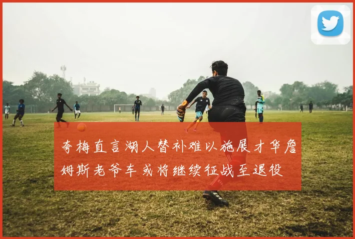 夸梅直言湖人替补难以施展才华詹姆斯老爷车或将继续征战至退役