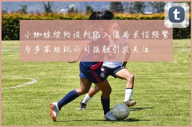 小蜘蛛续约谈判陷入僵局亲信频繁与多家经纪公司接触引发关注