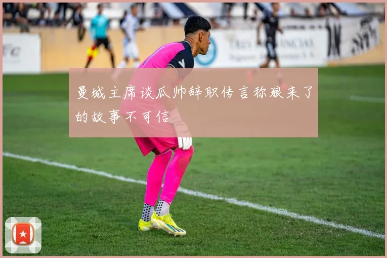 曼城主席谈瓜帅辞职传言称狼来了的故事不可信