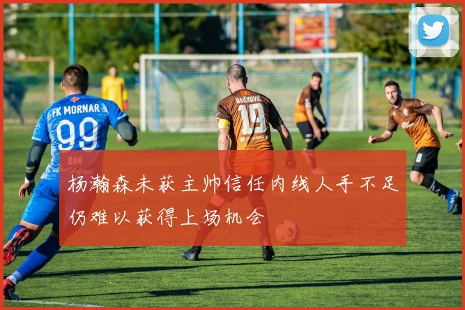 杨瀚森未获主帅信任内线人手不足仍难以获得上场机会