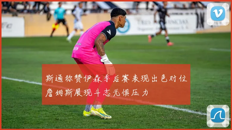 斯通称赞伊森季后赛表现出色对位詹姆斯展现斗志无惧压力