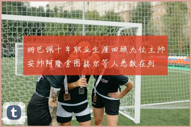 姆巴佩十年职业生涯回顾九位主帅安帅阿隆索图赫尔等人悉数在列