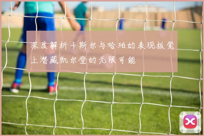 深度解析卡斯尔与哈珀的表现板凳上潜藏凯尔登的无限可能
