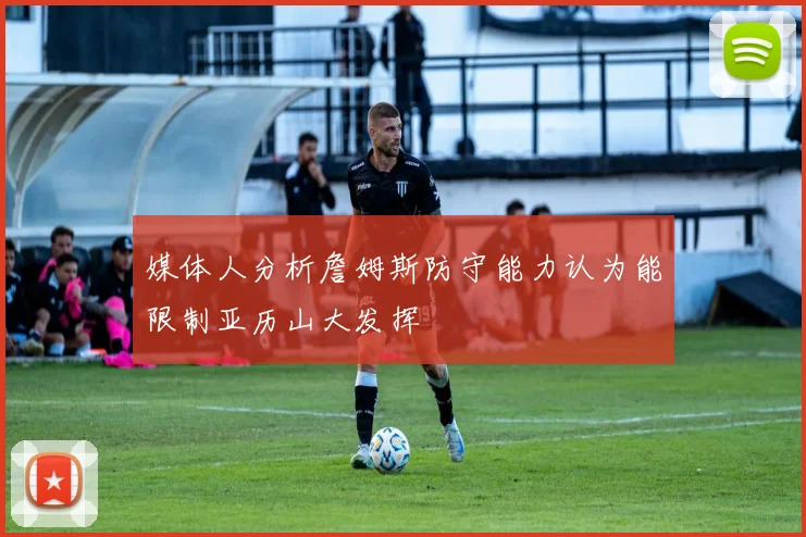 媒体人分析詹姆斯防守能力认为能限制亚历山大发挥