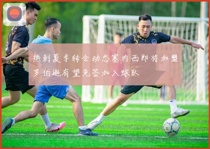 热刺夏季转会动态塞内西即将加盟罗伯逊有望免签加入球队