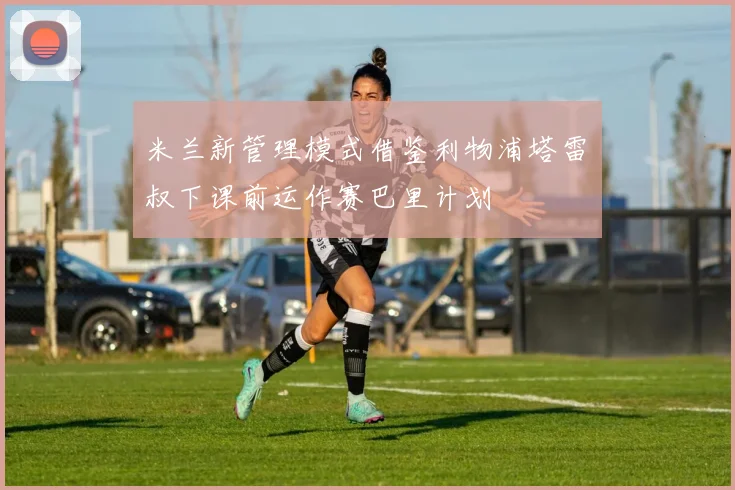 米兰新管理模式借鉴利物浦塔雷囧叔下课前运作赛巴里计划