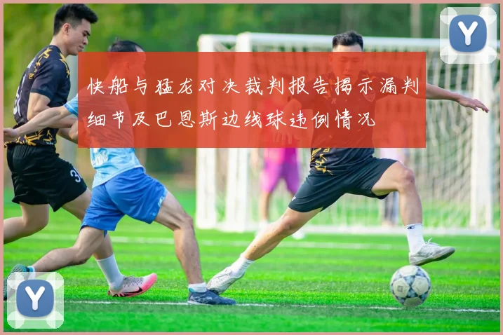 快船与猛龙对决裁判报告揭示漏判细节及巴恩斯边线球违例情况
