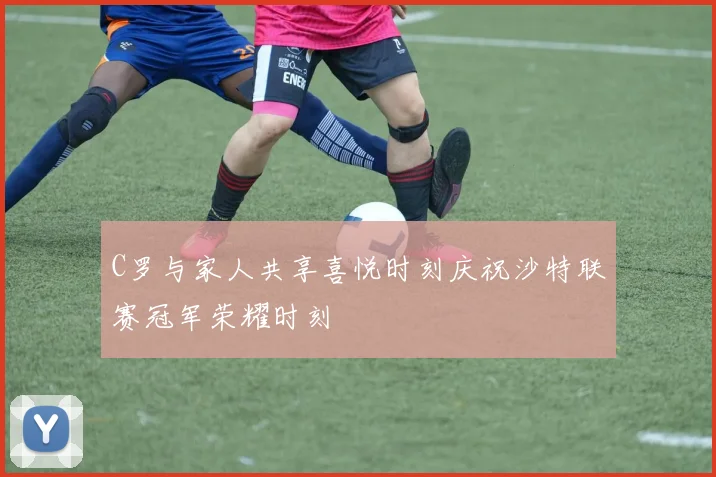 C罗与家人共享喜悦时刻庆祝沙特联赛冠军荣耀时刻