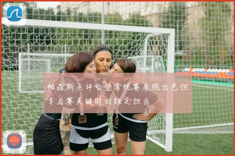 帕森斯点评哈登常规赛表现出色但季后赛关键时刻缺乏担当