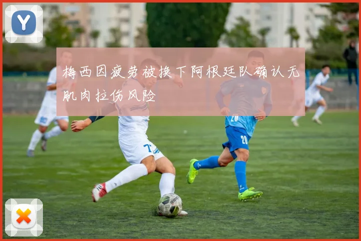 梅西因疲劳被换下阿根廷队确认无肌肉拉伤风险