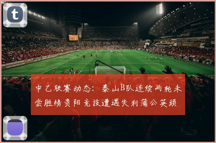 中乙联赛动态：泰山B队连续两轮未尝胜绩贵阳竞技遭遇失利蒲公英顽强战平