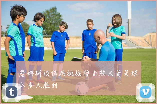 詹姆斯谈伤病挑战称击败火箭是球队重大胜利