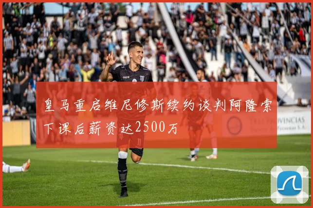 皇马重启维尼修斯续约谈判阿隆索下课后薪资达2500万